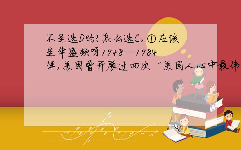 不是选D吗?怎么选C,①应该是华盛顿呀1948—1984年,美国曾开展过四次“美国人心中最伟大的总统”的评选活动,评选结果排在第一位的始终是林肯.这是因为林肯①领导美国人民推翻了英国殖民