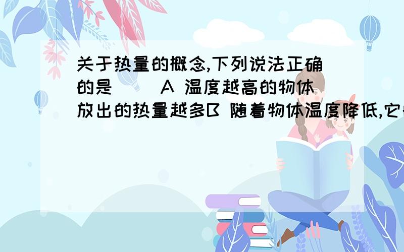 关于热量的概念,下列说法正确的是 （）A 温度越高的物体放出的热量越多B 随着物体温度降低,它的热量减少C 高温物体比低温物体含有的热量多D 在热传递过程中,物体放出多少热量,其内能就