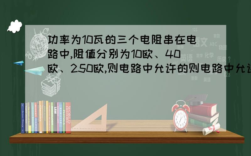 功率为10瓦的三个电阻串在电路中,阻值分别为10欧、40欧、250欧,则电路中允许的则电路中允许的电流