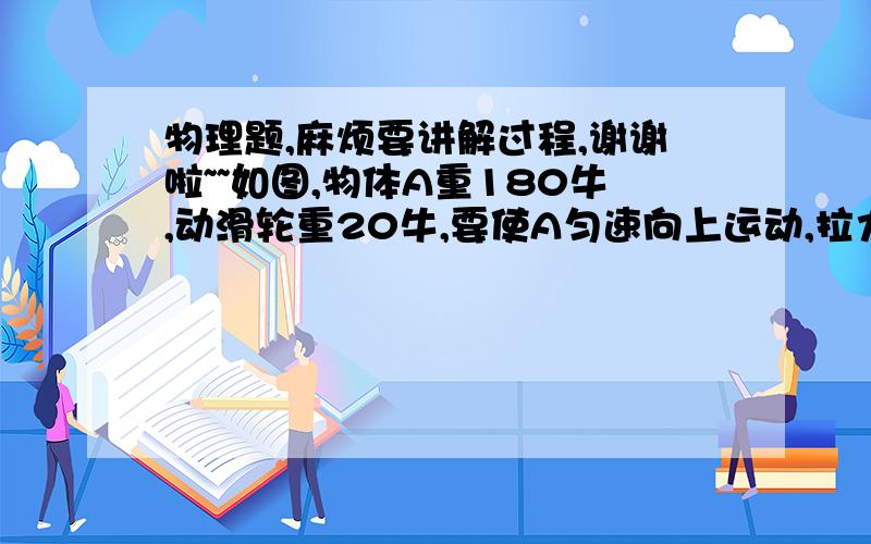 物理题,麻烦要讲解过程,谢谢啦~~如图,物体A重180牛,动滑轮重20牛,要使A匀速向上运动,拉力F=_____牛.当A升高1米时,F向上移动了_____米.（图7）