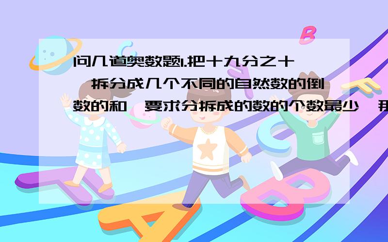 问几道奥数题1.把十九分之十一拆分成几个不同的自然数的倒数的和,要求分拆成的数的个数最少,那么这几个自然数分别是（ ）2.做一项工程,甲队的工作效率是乙队的三分之二,甲、乙两队合