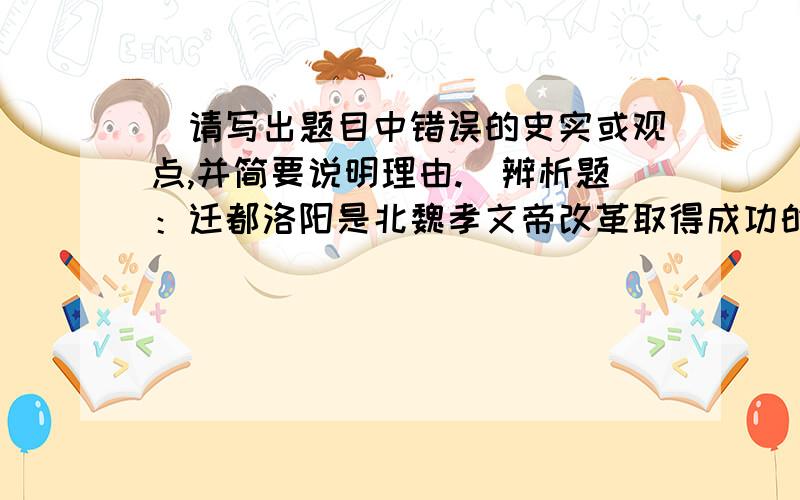 （请写出题目中错误的史实或观点,并简要说明理由.）辨析题：迁都洛阳是北魏孝文帝改革取得成功的根本保障.错误:_____________________________________________.理由：_________________________________________