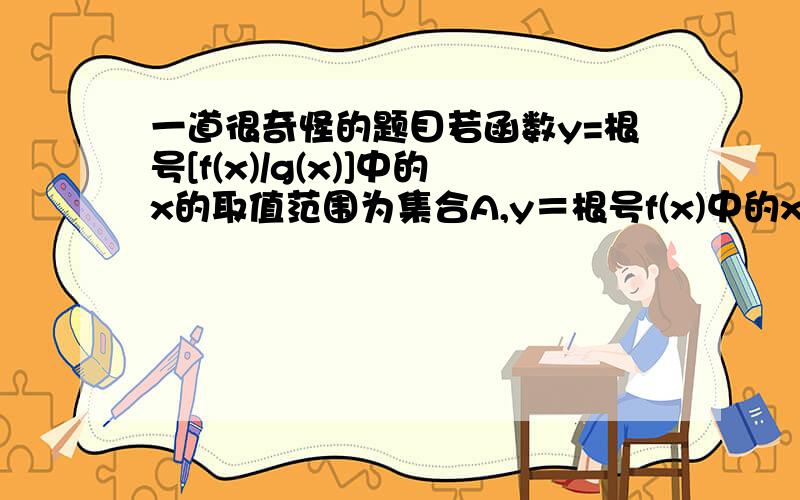 一道很奇怪的题目若函数y=根号[f(x)/g(x)]中的x的取值范围为集合A,y＝根号f(x)中的x取值范围为集合B,y＝根号[1/g(x)]中的x的取值范围为C 则A B C之间的关系是A.B与C的交集含于A B.B与C的并集含于A