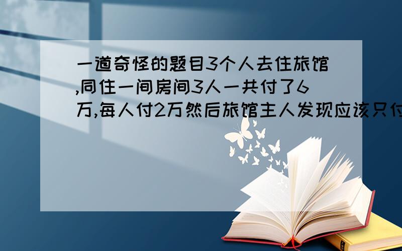 一道奇怪的题目3个人去住旅馆,同住一间房间3人一共付了6万,每人付2万然后旅馆主人发现应该只付5.5万5000太难分了.所以留下2千剩下3000平均分原来每人付了2万,拿回10001.9x3=5.7万加上那2000是5.