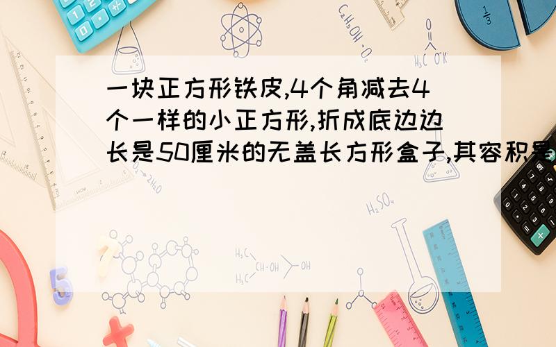 一块正方形铁皮,4个角减去4个一样的小正方形,折成底边边长是50厘米的无盖长方形盒子,其容积是45000立方里米 求原长方形铁皮的边长、