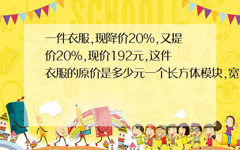 一件衣服,现降价20%,又提价20%,现价192元,这件衣服的原价是多少元一个长方体模块,宽8,高6分米,把它削成最大的圆柱,圆柱体积多少