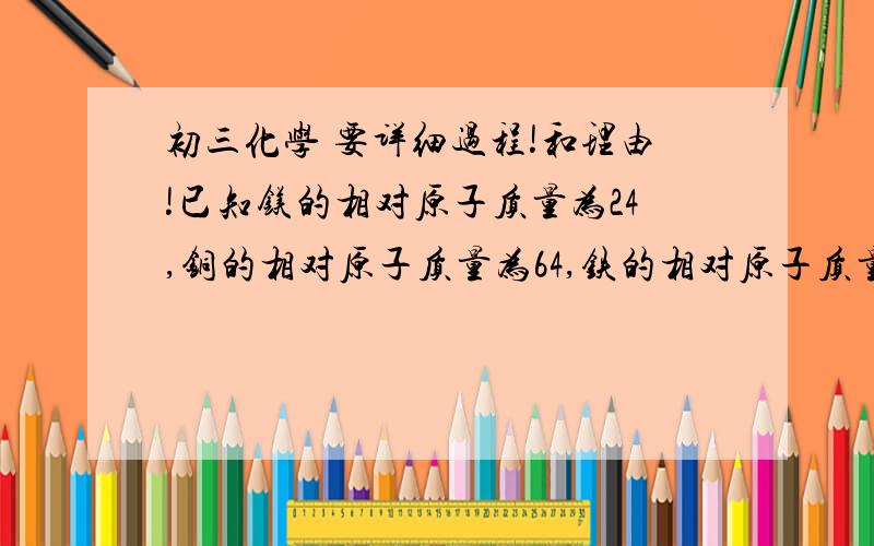 初三化学 要详细过程!和理由!已知镁的相对原子质量为24,铜的相对原子质量为64,铁的相对原子质量为56.（1）若三种金属的质量各为10克,则它们所含有的原子个数（镁、铜、铁）比为多少?（2