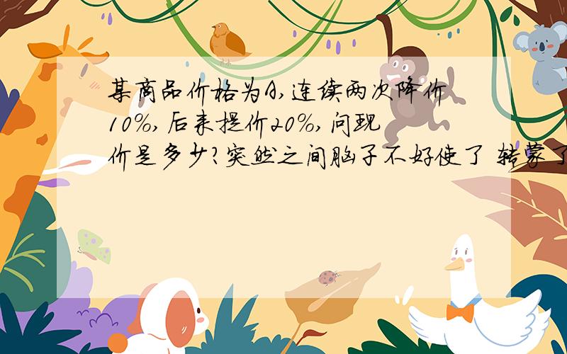 某商品价格为A,连续两次降价10%,后来提价20%,问现价是多少?突然之间脑子不好使了 转蒙了 呵呵