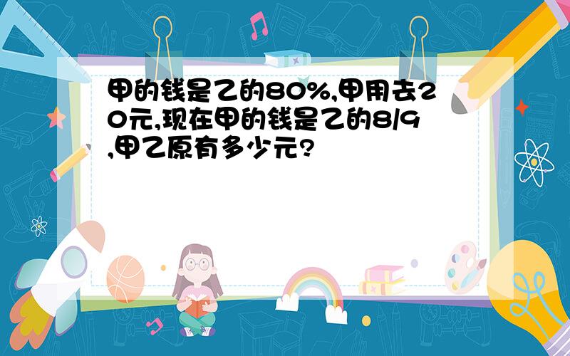 甲的钱是乙的80%,甲用去20元,现在甲的钱是乙的8/9,甲乙原有多少元?