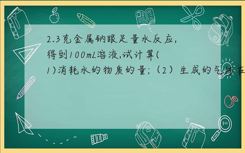 2.3克金属钠跟足量水反应,得到100mL溶液,试计算(1)消耗水的物质的量;（2）生成的气体在标准状况下的体积；（3）生成的氢氧化钠溶液的物质的量浓度