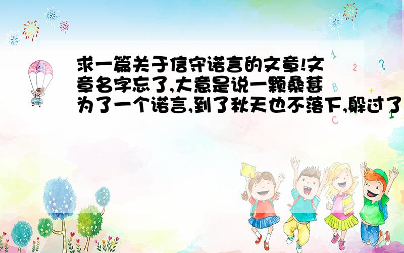 求一篇关于信守诺言的文章!文章名字忘了,大意是说一颗桑葚为了一个诺言,到了秋天也不落下,躲过了严酷的冬天和馋嘴的鸟儿的寻觅,只为了等待…….谁第一个回答出来分就给谁!是一篇童话