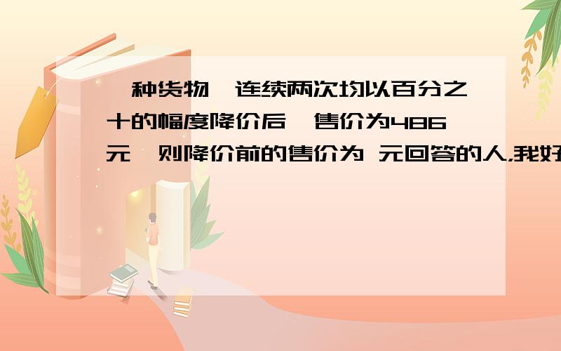 一种货物,连续两次均以百分之十的幅度降价后,售价为486元,则降价前的售价为 元回答的人，我好想每人给一份20分哦，怎么办？