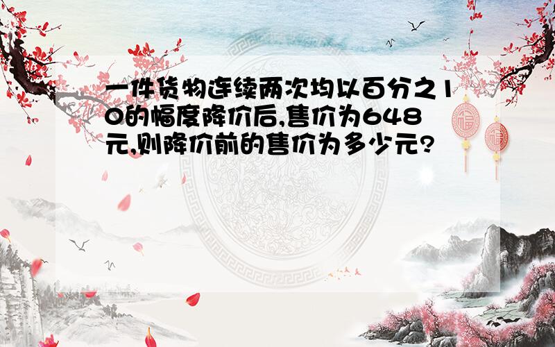 一件货物连续两次均以百分之10的幅度降价后,售价为648元,则降价前的售价为多少元?