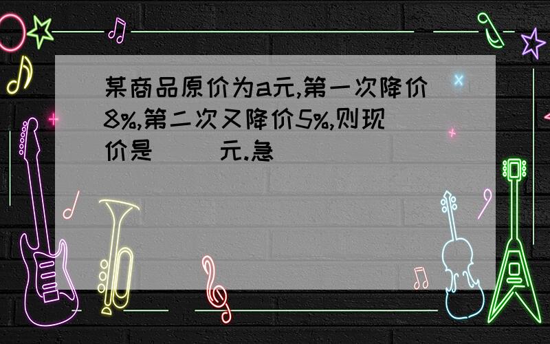 某商品原价为a元,第一次降价8%,第二次又降价5%,则现价是( )元.急