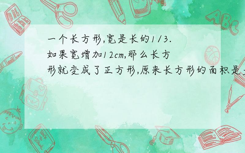 一个长方形,宽是长的1/3.如果宽增加12cm,那么长方形就变成了正方形,原来长方形的面积是多少?