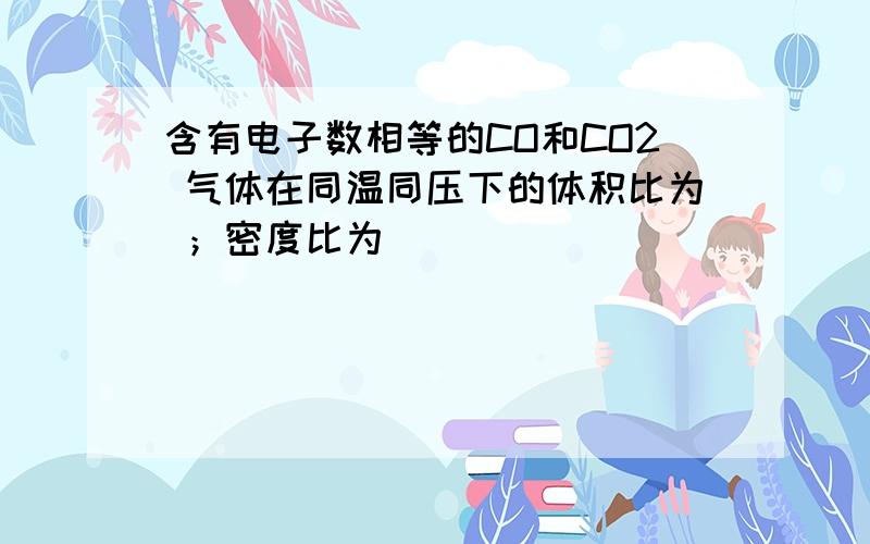 含有电子数相等的CO和CO2 气体在同温同压下的体积比为 ；密度比为