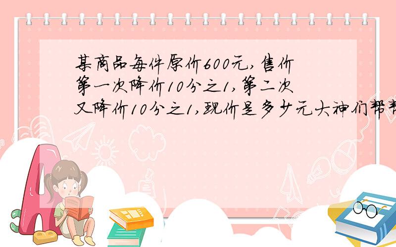 某商品每件原价600元,售价第一次降价10分之1,第二次又降价10分之1,现价是多少元大神们帮帮忙