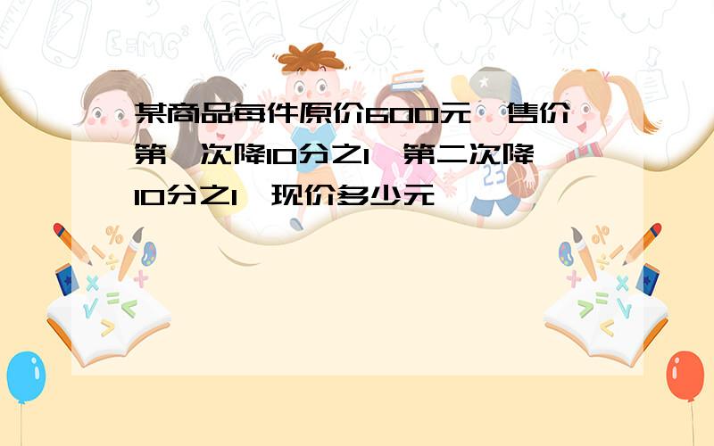 某商品每件原价600元,售价第一次降10分之1,第二次降10分之1,现价多少元