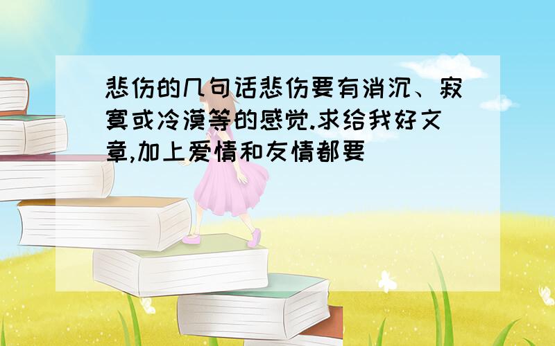 悲伤的几句话悲伤要有消沉、寂寞或冷漠等的感觉.求给我好文章,加上爱情和友情都要