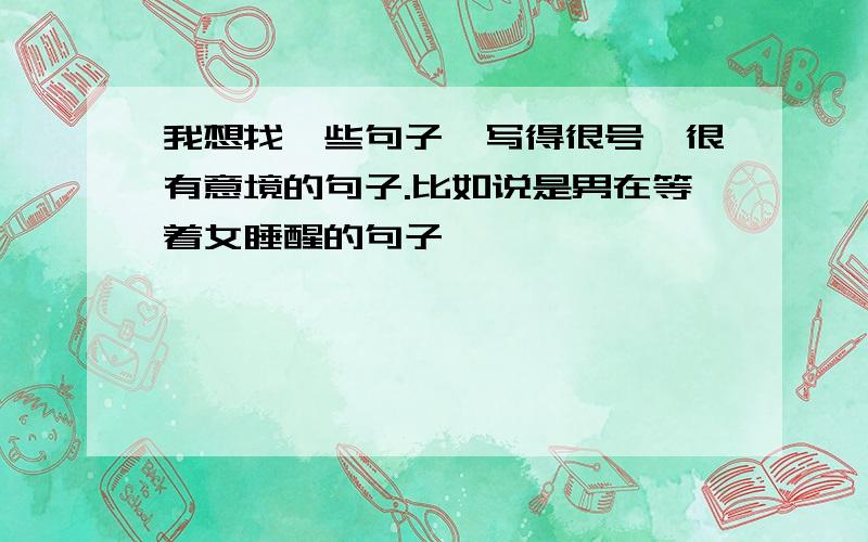 我想找一些句子,写得很号,很有意境的句子.比如说是男在等着女睡醒的句子,