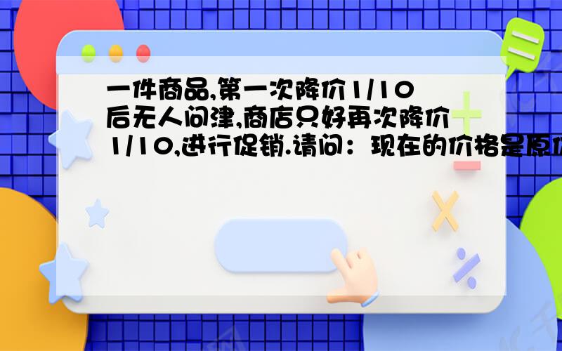 一件商品,第一次降价1/10后无人问津,商店只好再次降价1/10,进行促销.请问：现在的价格是原价的几分之答得通俗一点