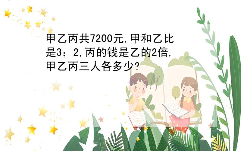 甲乙丙共7200元,甲和乙比是3：2,丙的钱是乙的2倍,甲乙丙三人各多少?