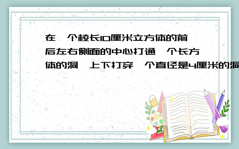 在一个棱长10厘米立方体的前后左右侧面的中心打通一个长方体的洞,上下打穿一个直径是4厘米的洞,表面积