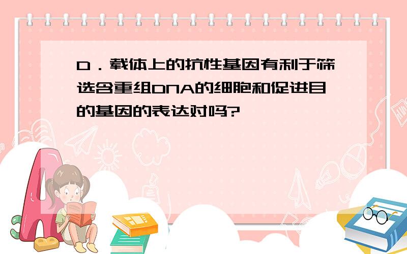 D．载体上的抗性基因有利于筛选含重组DNA的细胞和促进目的基因的表达对吗?