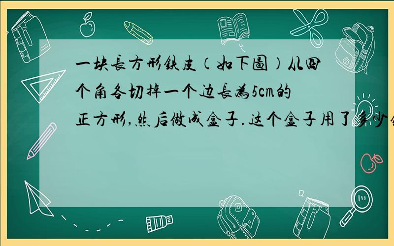 一块长方形铁皮（如下图）从四个角各切掉一个边长为5cm的正方形,然后做成盒子.这个盒子用了多少铁皮它的容积有多少