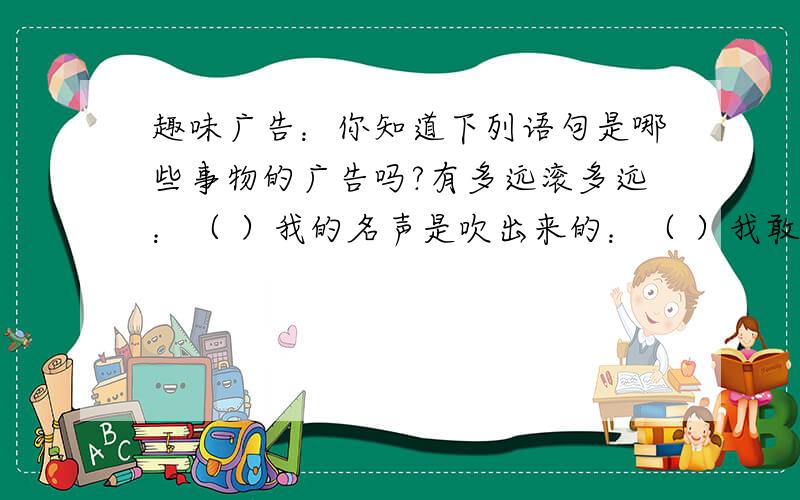 趣味广告：你知道下列语句是哪些事物的广告吗?有多远滚多远：（ ）我的名声是吹出来的：（ ）我敢在太岁爷头上动土：（ ）不打不相识：（ )