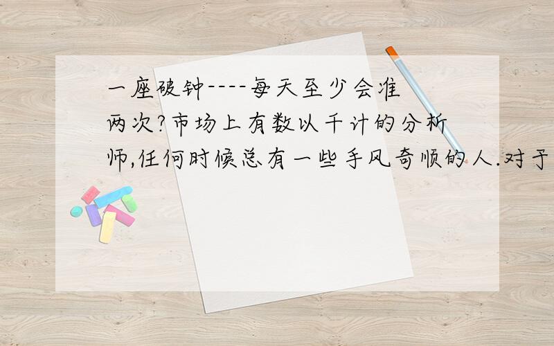 一座破钟----每天至少会准两次?市场上有数以千计的分析师,任何时候总有一些手风奇顺的人.对于大多数的分析家来说,整个生涯中总有一段神奇的日子,这就如同一座破钟----每天至少会准两次