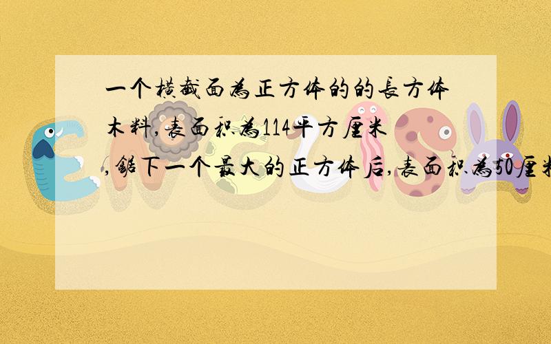 一个横截面为正方体的的长方体木料,表面积为114平方厘米,锯下一个最大的正方体后,表面积为50厘米,求最一个横截面为正方体的的长方体木料,表面积为114平方厘米,锯下一个最大的正方体后,