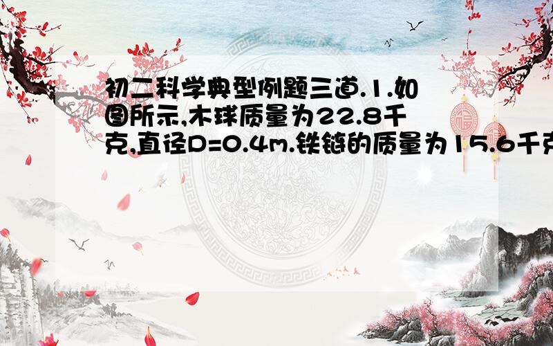 初二科学典型例题三道.1.如图所示,木球质量为22.8千克,直径D=0.4m.铁链的质量为15.6千克,长为L=3.4米,求木球到容器底部的距离h.（铁密度：7800kg/m³）