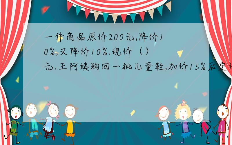 一件商品原价200元,降价10%,又降价10%.现价（）元.王阿姨购回一批儿童鞋,加价15%后定价出售,每双46元,这种儿童鞋的进价是（）元.