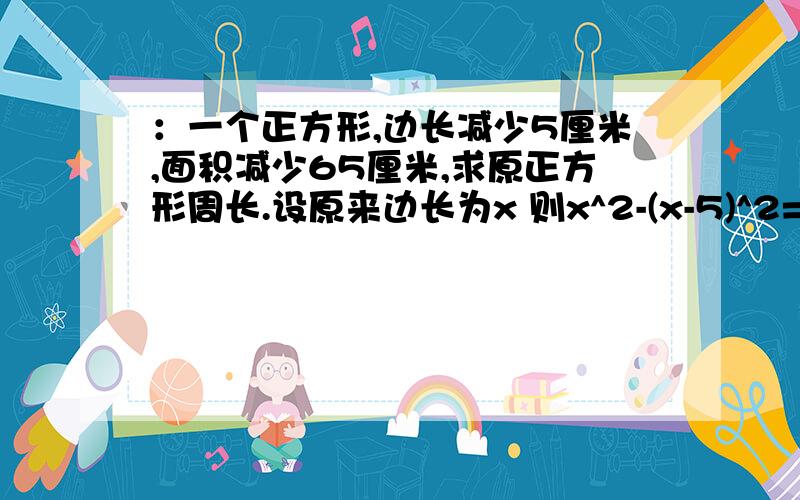 ：一个正方形,边长减少5厘米,面积减少65厘米,求原正方形周长.设原来边长为x 则x^2-(x-5)^2=65 即：x^2-x^2+10x-25=65,解得x=9 故原正方形的周长为4x=36厘米对吧!可是x^2-x^2+10x-25=65中的10x怎么来的,