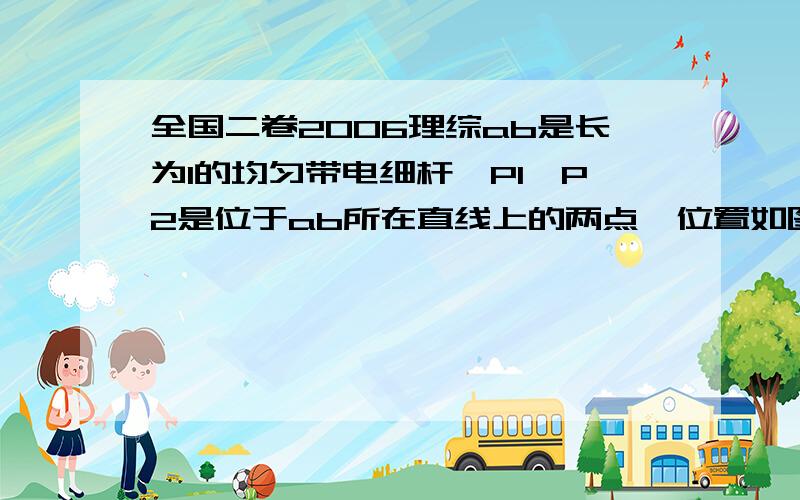 全国二卷2006理综ab是长为l的均匀带电细杆,P1、P2是位于ab所在直线上的两点,位置如图所示.ab上电荷产生的静电场在P1处的场强大小为E1,在P2处的场强大小为F2.则以下说法正确的是