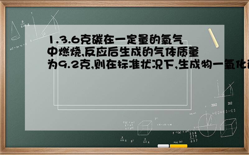 1.3.6克碳在一定量的氧气中燃烧,反应后生成的气体质量为9.2克,则在标准状况下,生成物一氧化碳和二氧化碳的体积比为2.氢气和氧气混合气体的密度与同温同压下氮气的密度相同,混合气体中