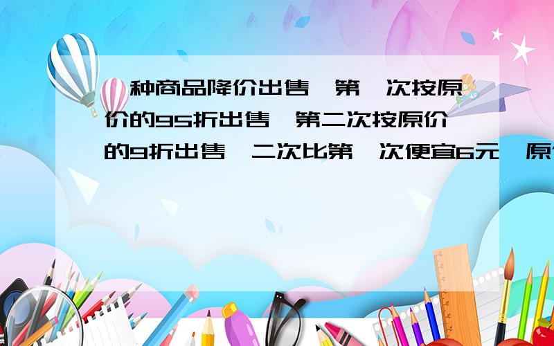 一种商品降价出售,第一次按原价的95折出售,第二次按原价的9折出售,二次比第一次便宜6元,原价是多少?