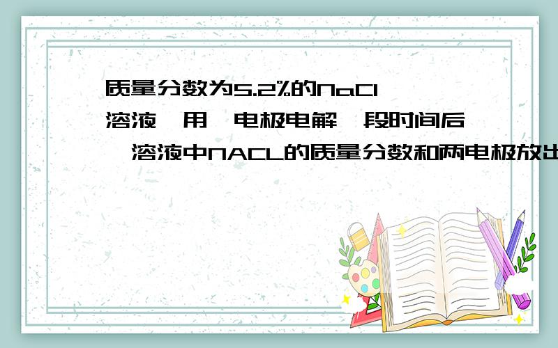 质量分数为5.2%的NaCl溶液,用铂电极电解一段时间后,溶液中NACL的质量分数和两电极放出气体（标准状况下）的情况可能符合实际的是：NaCl的质量分数/% 放出的H2的体积/L 放出的CL2体积/LA 6.2 11.