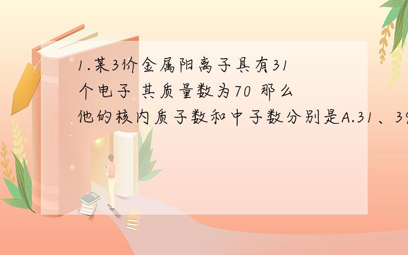 1.某3价金属阳离子具有31个电子 其质量数为70 那么他的核内质子数和中子数分别是A.31、39 B.34、36 C.28、42 D.31、702.在1mol硫酸钠中,含有A.6.02*10^23个钠离子 B.7mol离子 C.2*6.02*10^23个负电荷 D.3*6.02*1