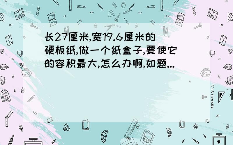 长27厘米,宽19.6厘米的硬板纸,做一个纸盒子,要使它的容积最大,怎么办啊,如题...