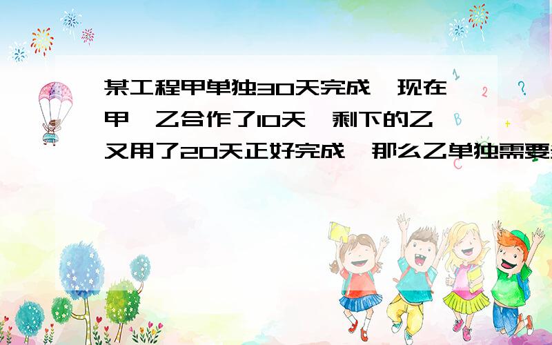 某工程甲单独30天完成,现在甲,乙合作了10天,剩下的乙又用了20天正好完成,那么乙单独需要多少天完不要方程,要算式!急