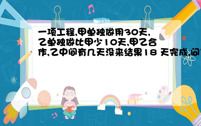 一项工程,甲单独做用30天,乙单独做比甲少10天,甲乙合作,乙中间有几天没来结果18 天完成,问乙几天没来