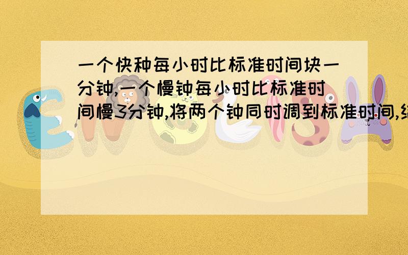 一个快种每小时比标准时间块一分钟,一个慢钟每小时比标准时间慢3分钟,将两个钟同时调到标准时间,结果在24小时内,快钟显示10点整,慢钟显示9点整.此时的标准时间是几时几分