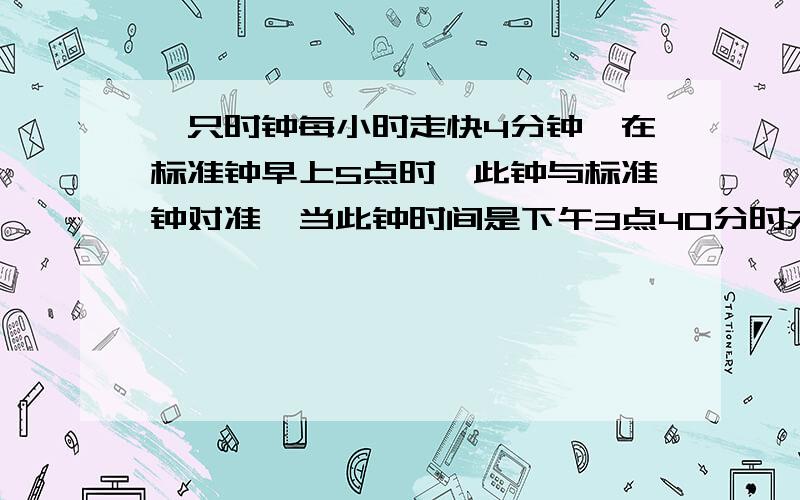 一只时钟每小时走快4分钟,在标准钟早上5点时,此钟与标准钟对准,当此钟时间是下午3点40分时才让此钟停摆,等到标准钟走到下午3点40分钟时,才让此钟继续走动.标准时间是几点几分?