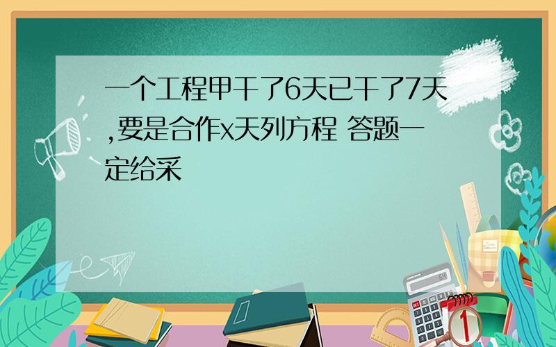 一个工程甲干了6天已干了7天,要是合作x天列方程 答题一定给采