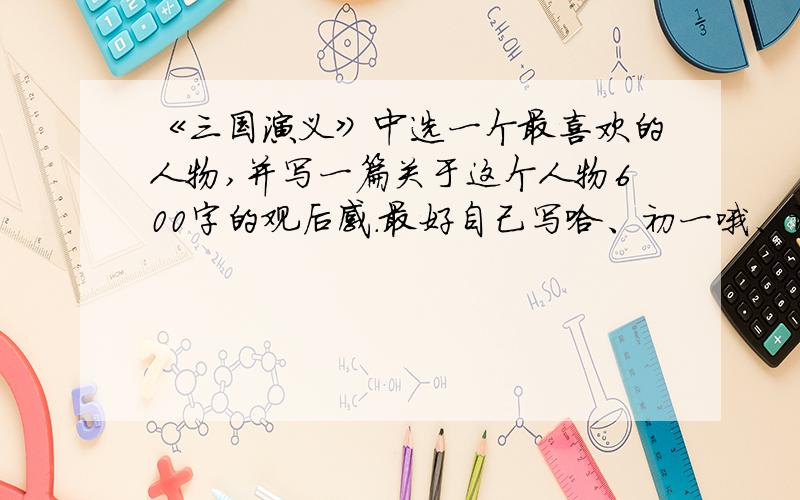 《三国演义》中选一个最喜欢的人物,并写一篇关于这个人物600字的观后感.最好自己写哈、初一哦、谢咯、