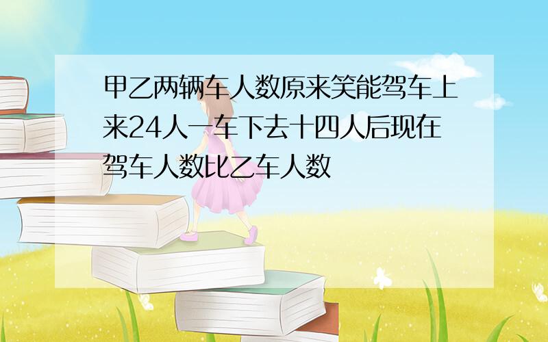 甲乙两辆车人数原来笑能驾车上来24人一车下去十四人后现在驾车人数比乙车人数