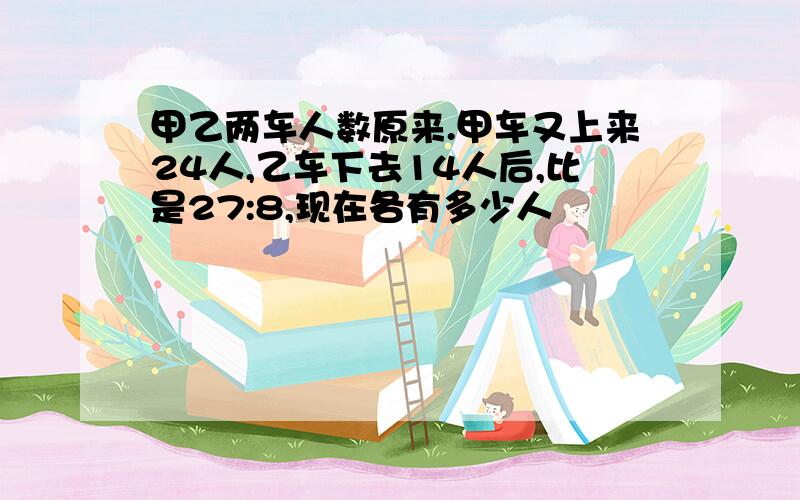 甲乙两车人数原来.甲车又上来24人,乙车下去14人后,比是27:8,现在各有多少人