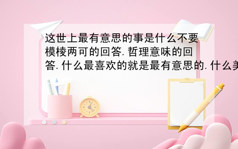 这世上最有意思的事是什么不要模棱两可的回答.哲理意味的回答.什么最喜欢的就是最有意思的.什么美好的就是很有意思的这样的都不要.要具体的.做什么怎么做的.我只是无可奈何.只是想认